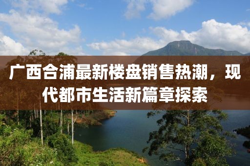 廣西合浦最新樓盤銷售熱潮，現(xiàn)代都市生活新篇章探索