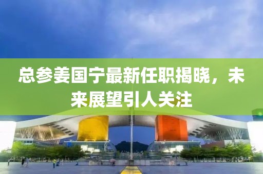 總參姜國寧最新任職揭曉，未來展望引人關(guān)注