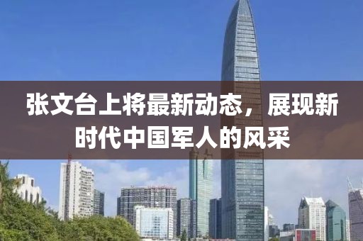 張文臺(tái)上將最新動(dòng)態(tài)，展現(xiàn)新時(shí)代中國(guó)軍人的風(fēng)采