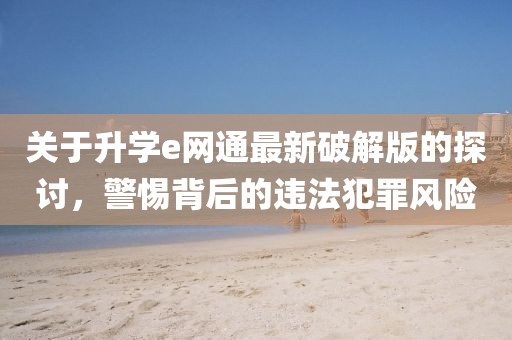 關(guān)于升學(xué)e網(wǎng)通最新破解版的探討，警惕背后的違法犯罪風(fēng)險(xiǎn)