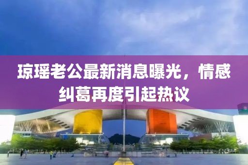 瓊瑤老公最新消息曝光，情感糾葛再度引起熱議