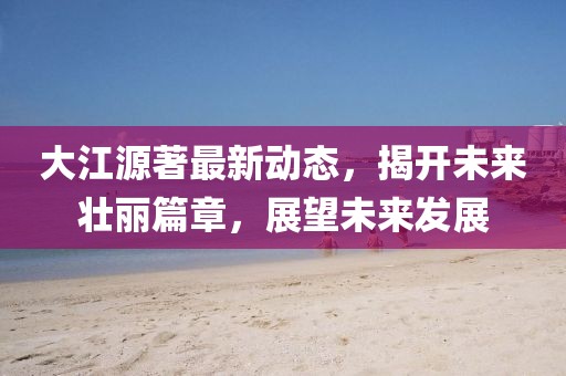 大江源著最新動(dòng)態(tài)，揭開未來壯麗篇章，展望未來發(fā)展