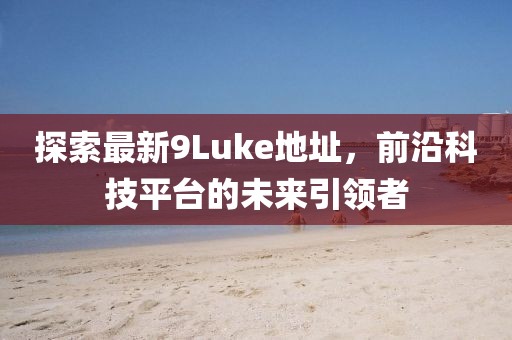 探索最新9Luke地址，前沿科技平臺(tái)的未來(lái)引領(lǐng)者
