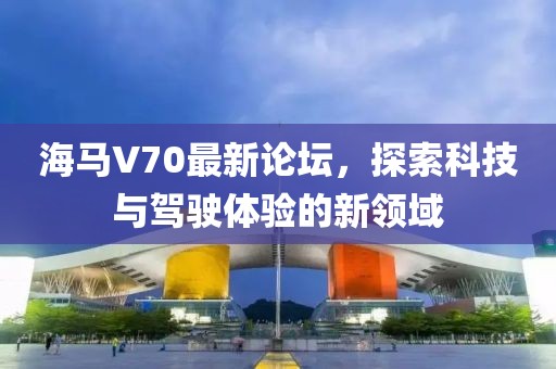 海馬V70最新論壇，探索科技與駕駛體驗(yàn)的新領(lǐng)域