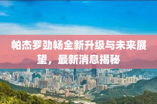 帕杰羅勁暢全新升級與未來展望，最新消息揭秘