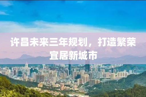 許昌未來三年規(guī)劃，打造繁榮宜居新城市
