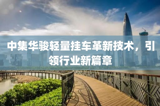 中集華駿輕量掛車(chē)革新技術(shù)，引領(lǐng)行業(yè)新篇章