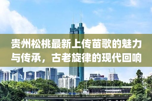 貴州松桃最新上傳苗歌的魅力與傳承，古老旋律的現(xiàn)代回響