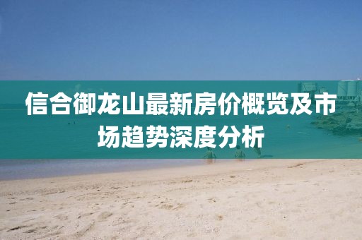 信合御龍山最新房價(jià)概覽及市場(chǎng)趨勢(shì)深度分析
