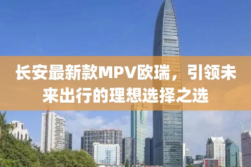 長安最新款MPV歐瑞，引領(lǐng)未來出行的理想選擇之選