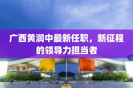 廣西黃潤中最新任職，新征程的領(lǐng)導(dǎo)力擔(dān)當(dāng)者