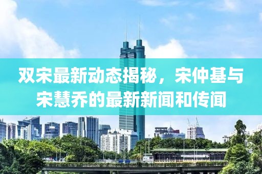 雙宋最新動態(tài)揭秘，宋仲基與宋慧喬的最新新聞和傳聞