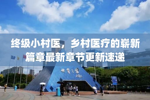 終級小村醫(yī)，鄉(xiāng)村醫(yī)療的嶄新篇章最新章節(jié)更新速遞