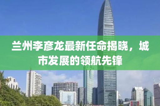 蘭州李彥龍最新任命揭曉，城市發(fā)展的領(lǐng)航先鋒