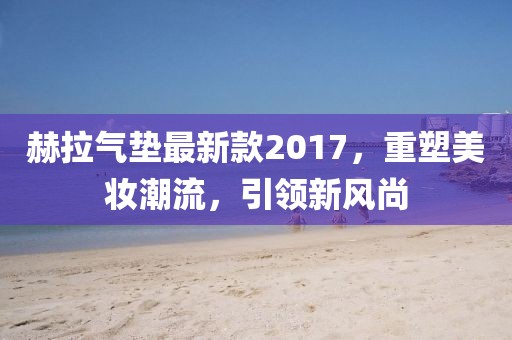 赫拉氣墊最新款2017，重塑美妝潮流，引領(lǐng)新風(fēng)尚