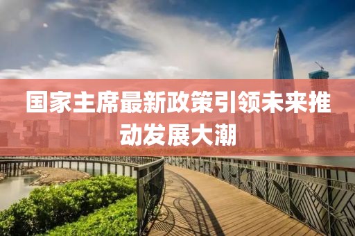 國家主席最新政策引領(lǐng)未來推動(dòng)發(fā)展大潮