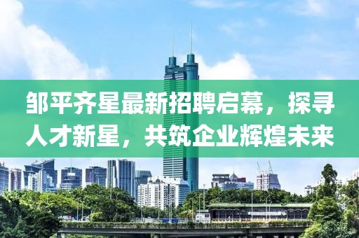 鄒平齊星最新招聘啟幕，探尋人才新星，共筑企業(yè)輝煌未來