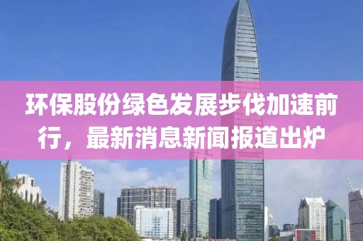 環(huán)保股份綠色發(fā)展步伐加速前行，最新消息新聞報道出爐