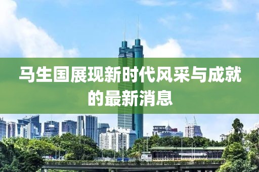 馬生國(guó)展現(xiàn)新時(shí)代風(fēng)采與成就的最新消息