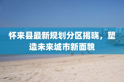 懷來縣最新規(guī)劃分區(qū)揭曉，塑造未來城市新面貌