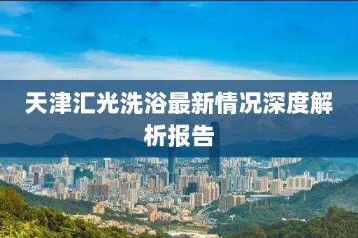 天津匯光洗浴最新情況深度解析報告