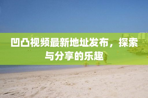 凹凸視頻最新地址發(fā)布，探索與分享的樂趣