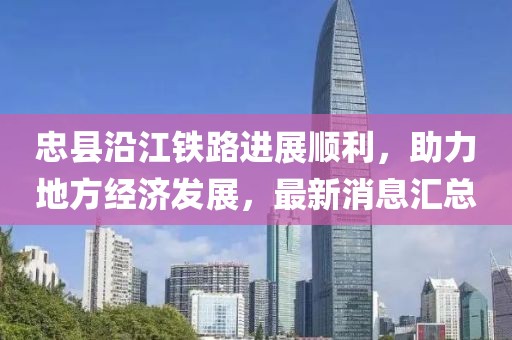 忠縣沿江鐵路進(jìn)展順利，助力地方經(jīng)濟(jì)發(fā)展，最新消息匯總