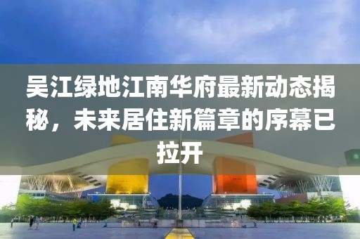 吳江綠地江南華府最新動態(tài)揭秘，未來居住新篇章的序幕已拉開