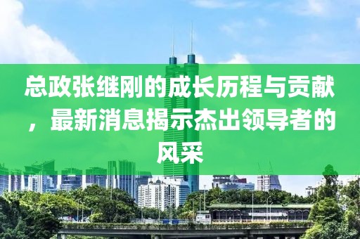 總政張繼剛的成長歷程與貢獻，最新消息揭示杰出領導者的風采