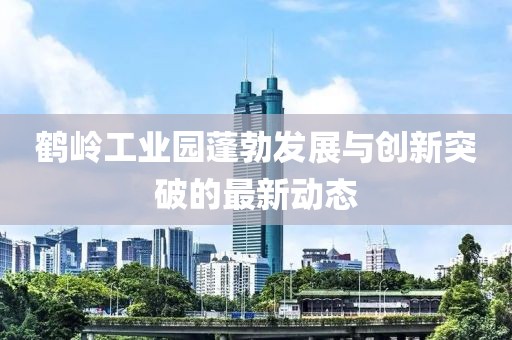 鶴嶺工業(yè)園蓬勃發(fā)展與創(chuàng)新突破的最新動態(tài)