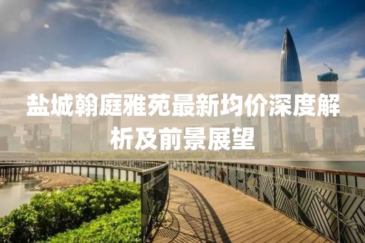 鹽城翰庭雅苑最新均價深度解析及前景展望