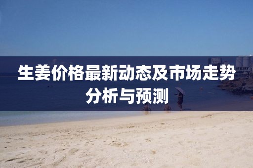 生姜價(jià)格最新動態(tài)及市場走勢分析與預(yù)測