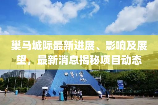 巢馬城際最新進展、影響及展望，最新消息揭秘項目動態(tài)