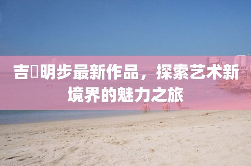 吉沢明步最新作品，探索藝術(shù)新境界的魅力之旅