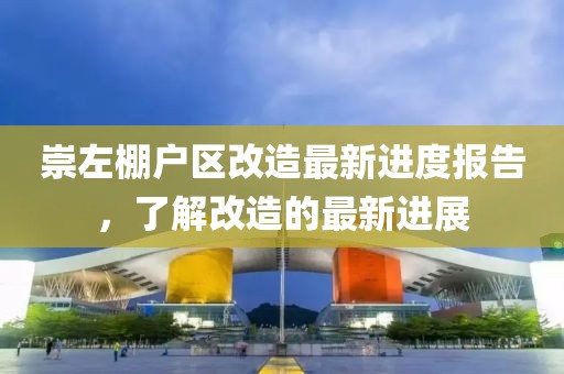 崇左棚戶區(qū)改造最新進(jìn)度報(bào)告，了解改造的最新進(jìn)展