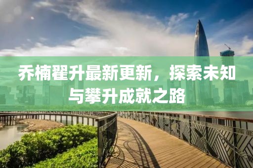喬楠翟升最新更新，探索未知與攀升成就之路