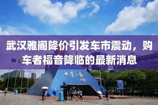 武漢雅閣降價(jià)引發(fā)車市震動(dòng)，購車者福音降臨的最新消息