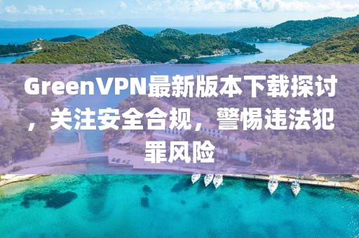 GreenVPN最新版本下載探討，關(guān)注安全合規(guī)，警惕違法犯罪風(fēng)險(xiǎn)