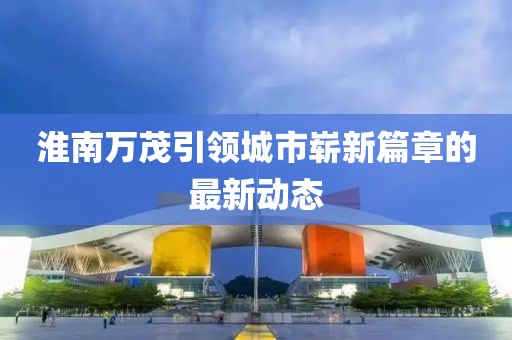 淮南萬(wàn)茂引領(lǐng)城市嶄新篇章的最新動(dòng)態(tài)