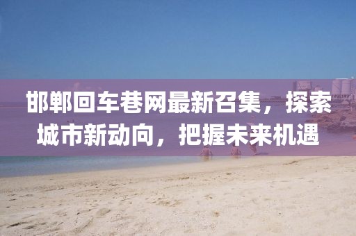 邯鄲回車巷網(wǎng)最新召集，探索城市新動向，把握未來機遇