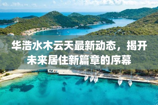 華浩水木云天最新動態(tài)，揭開未來居住新篇章的序幕