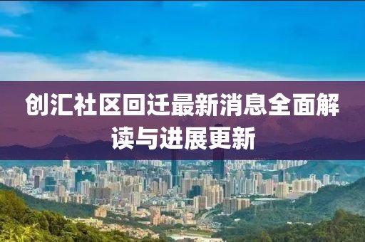 創(chuàng)匯社區(qū)回遷最新消息全面解讀與進展更新