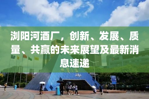 瀏陽(yáng)河酒廠(chǎng)，創(chuàng)新、發(fā)展、質(zhì)量、共贏的未來(lái)展望及最新消息速遞