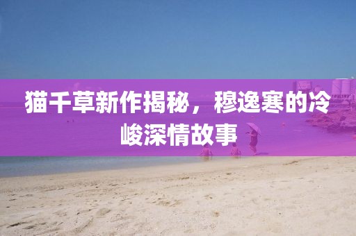 貓千草新作揭秘，穆逸寒的冷峻深情故事