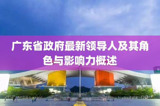 廣東省政府最新領(lǐng)導(dǎo)人及其角色與影響力概述