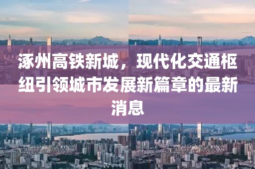 涿州高鐵新城，現(xiàn)代化交通樞紐引領城市發(fā)展新篇章的最新消息