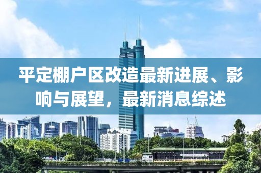 平定棚戶區(qū)改造最新進(jìn)展、影響與展望，最新消息綜述