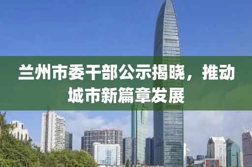 蘭州市委干部公示揭曉，推動城市新篇章發(fā)展
