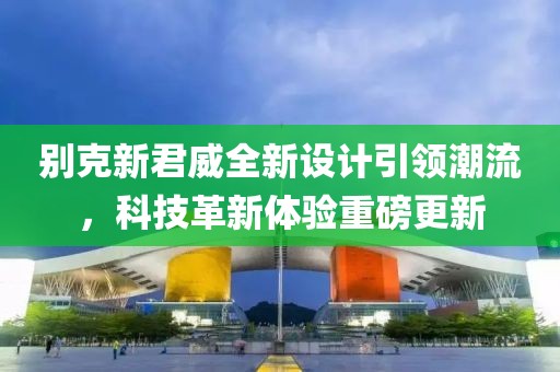別克新君威全新設(shè)計引領(lǐng)潮流，科技革新體驗重磅更新