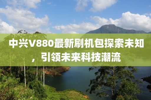 中興V880最新刷機包探索未知，引領(lǐng)未來科技潮流
